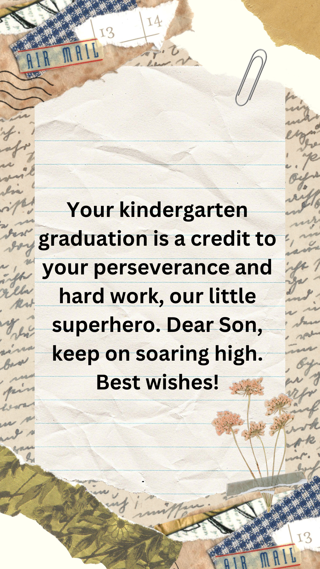 Your kindergarten graduation is a credit to your perseverance and hard work, our little superhero. Dear Son, keep on soaring high. Best wishes!